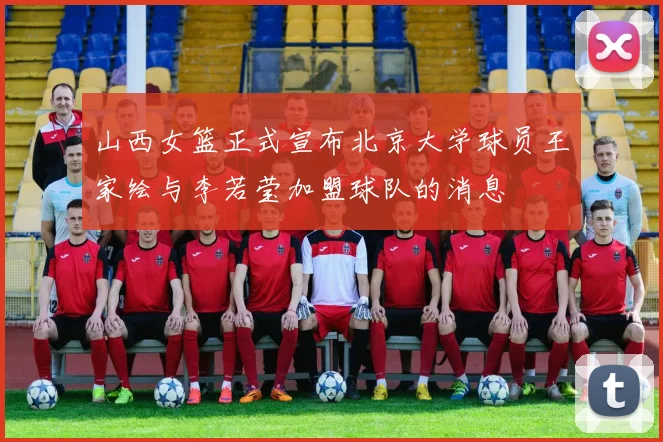 山西女篮正式宣布北京大学球员王家绘与李若莹加盟球队的消息