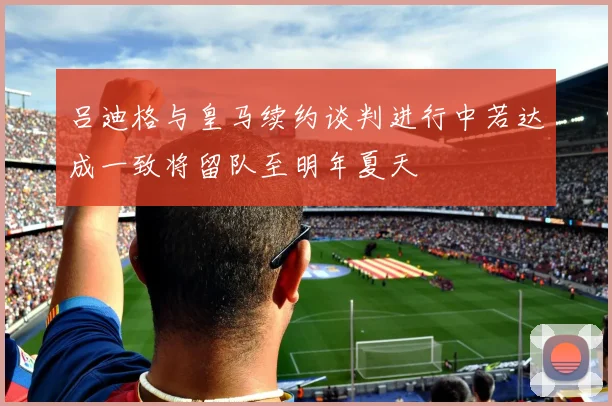 吕迪格与皇马续约谈判进行中若达成一致将留队至明年夏天