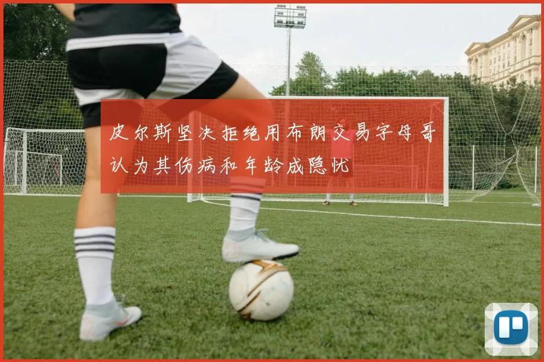 皮尔斯坚决拒绝用布朗交易字母哥认为其伤病和年龄成隐忧