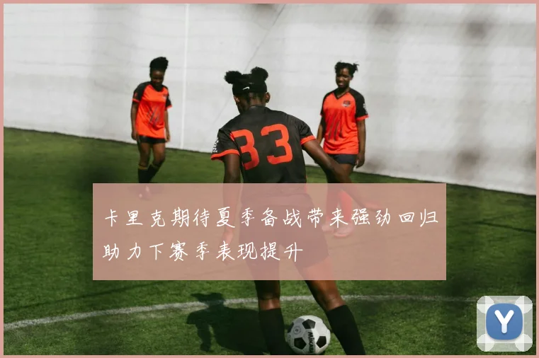 卡里克期待夏季备战带来强劲回归助力下赛季表现提升