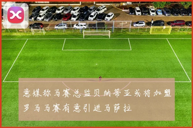 意媒称马赛总监贝纳蒂亚或将加盟罗马马赛有意引进马萨拉