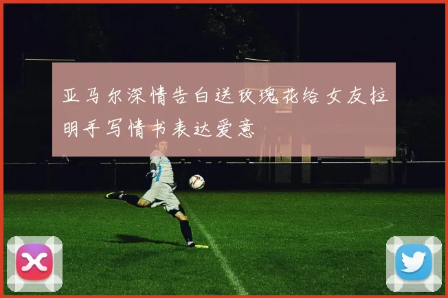 亚马尔深情告白送玫瑰花给女友拉明手写情书表达爱意