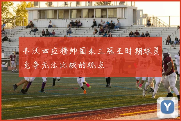 齐沃回应穆帅国米三冠王时期球员竞争无法比较的观点