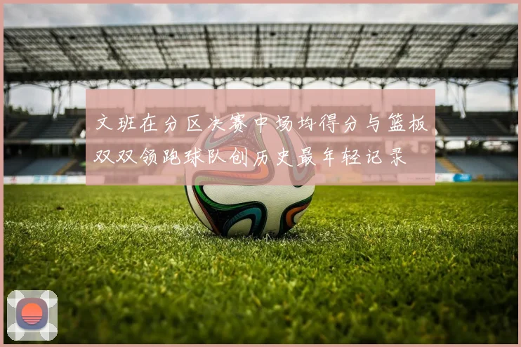 文班在分区决赛中场均得分与篮板双双领跑球队创历史最年轻记录