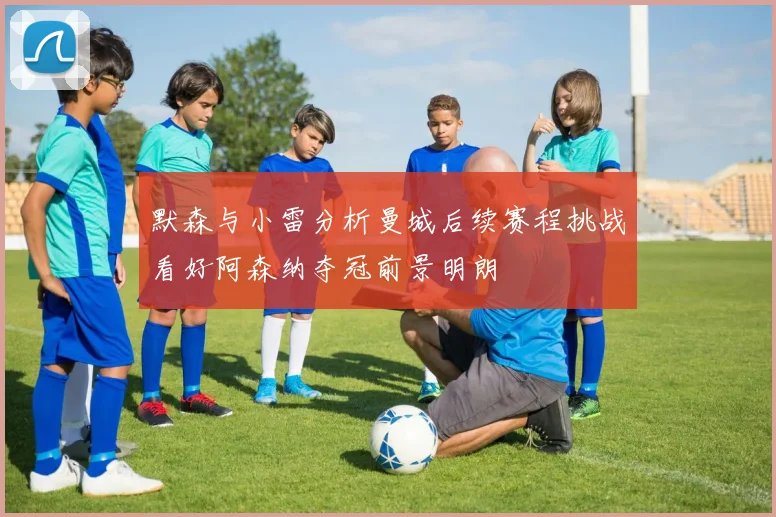 默森与小雷分析曼城后续赛程挑战看好阿森纳夺冠前景明朗