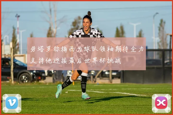 劳塔罗称梅西为球队领袖期待全力支持他迎接最后世界杯挑战