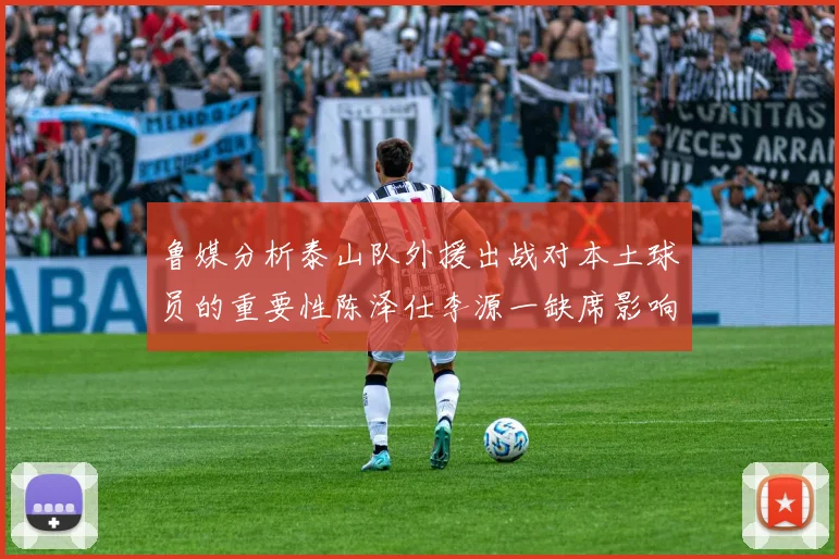 鲁媒分析泰山队外援出战对本土球员的重要性陈泽仕李源一缺席影响显著