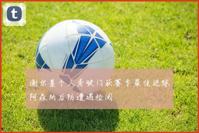 谢尔基个人秀破门获赛季最佳进球阿森纳后防遭遇检阅