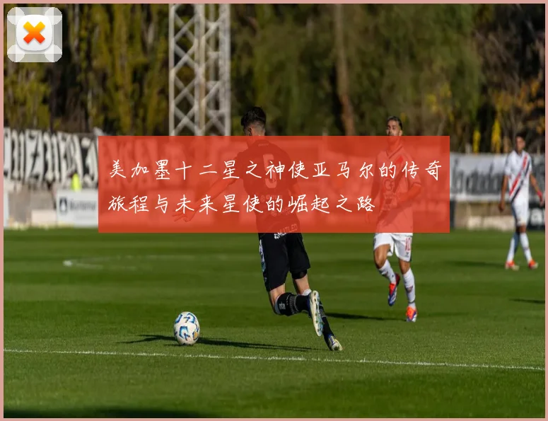 美加墨十二星之神使亚马尔的传奇旅程与未来星使的崛起之路