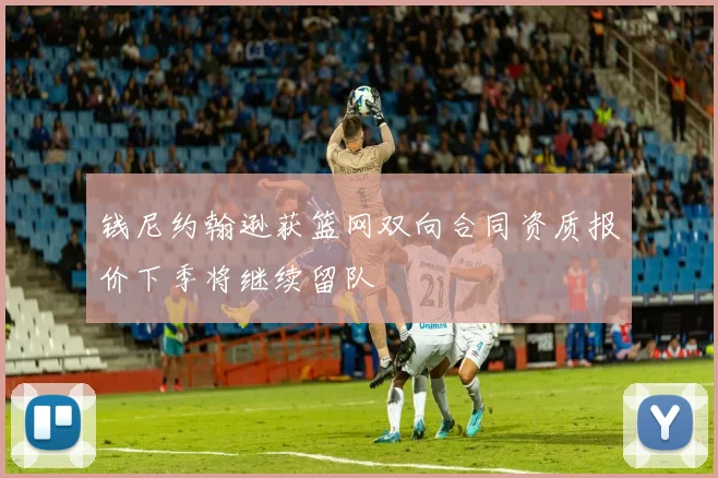 钱尼约翰逊获篮网双向合同资质报价下季将继续留队