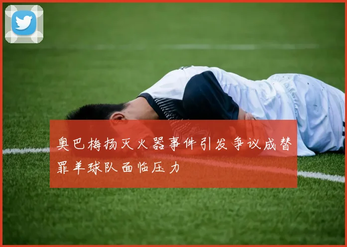 奥巴梅扬灭火器事件引发争议成替罪羊球队面临压力