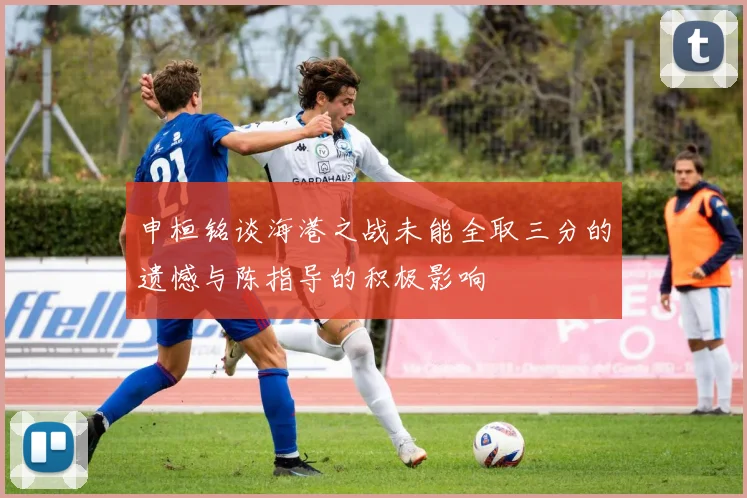 申桓铭谈海港之战未能全取三分的遗憾与陈指导的积极影响