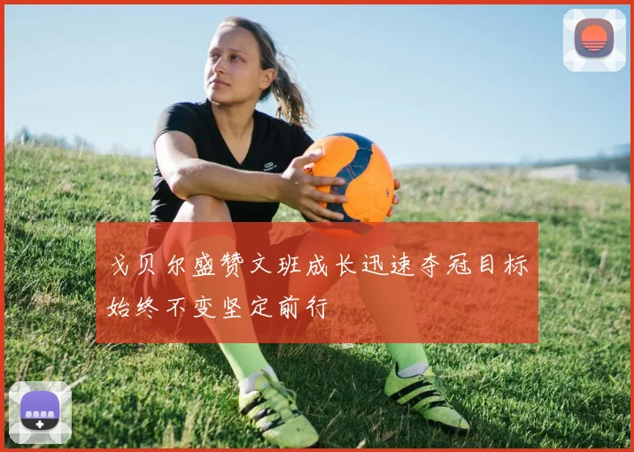 戈贝尔盛赞文班成长迅速夺冠目标始终不变坚定前行