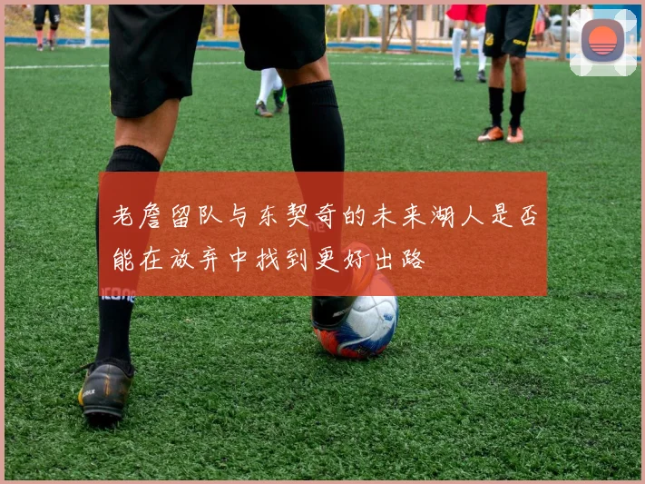老詹留队与东契奇的未来湖人是否能在放弃中找到更好出路
