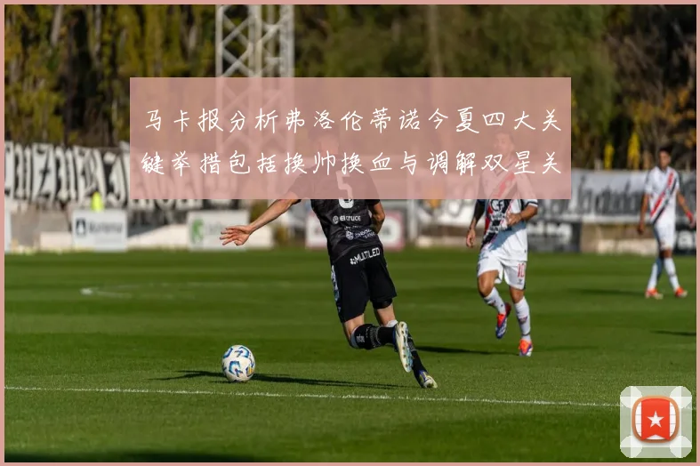 马卡报分析弗洛伦蒂诺今夏四大关键举措包括换帅换血与调解双星关系