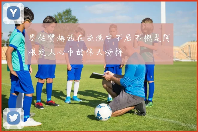 恩佐赞梅西在逆境中不屈不挠是阿根廷人心中的伟大榜样