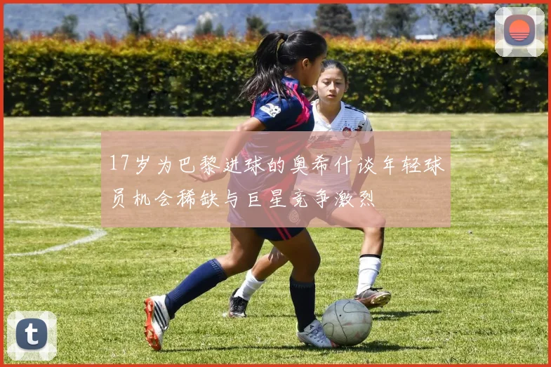 17岁为巴黎进球的奥希什谈年轻球员机会稀缺与巨星竞争激烈