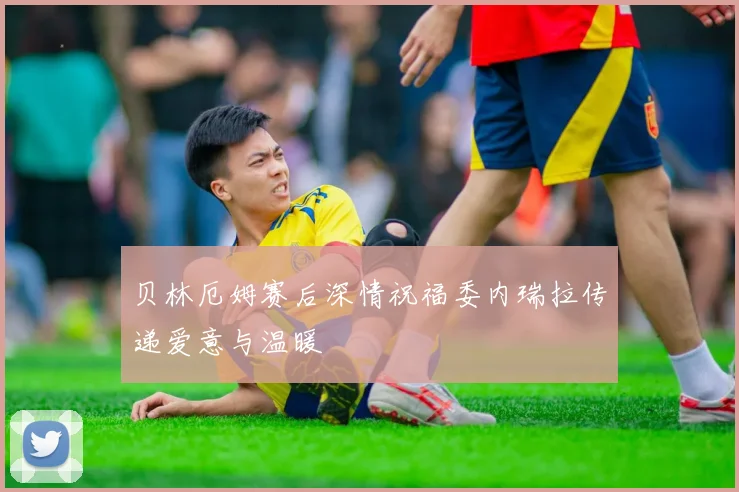 贝林厄姆赛后深情祝福委内瑞拉传递爱意与温暖