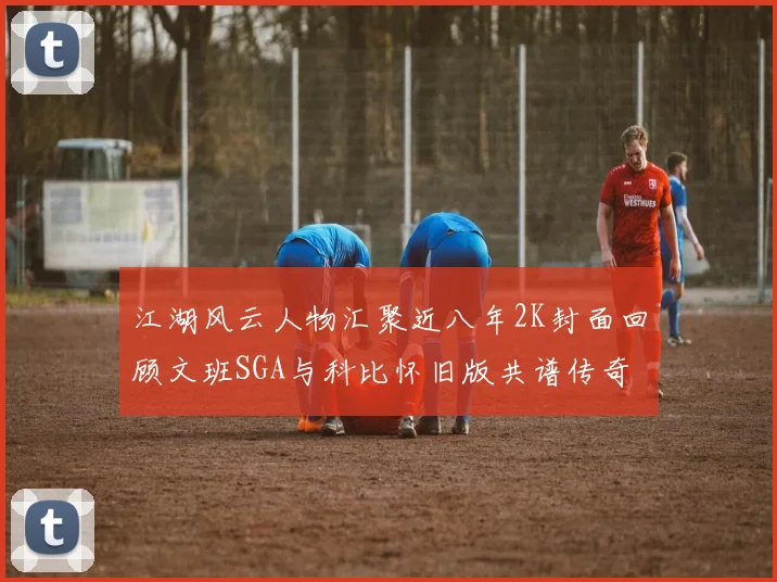 江湖风云人物汇聚近八年2K封面回顾文班SGA与科比怀旧版共谱传奇
