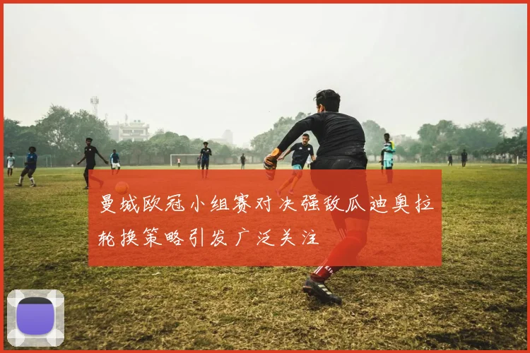 曼城欧冠小组赛对决强敌瓜迪奥拉轮换策略引发广泛关注