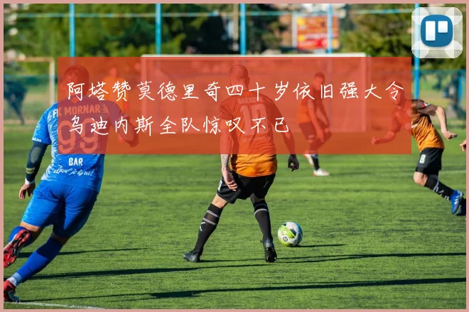 阿塔赞莫德里奇四十岁依旧强大令乌迪内斯全队惊叹不已