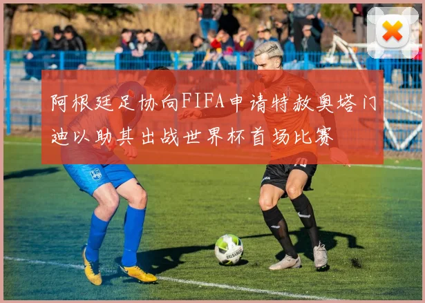 阿根廷足协向FIFA申请特赦奥塔门迪以助其出战世界杯首场比赛