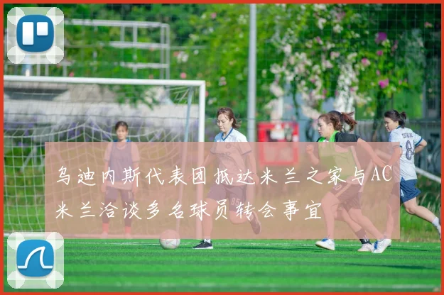 乌迪内斯代表团抵达米兰之家与AC米兰洽谈多名球员转会事宜