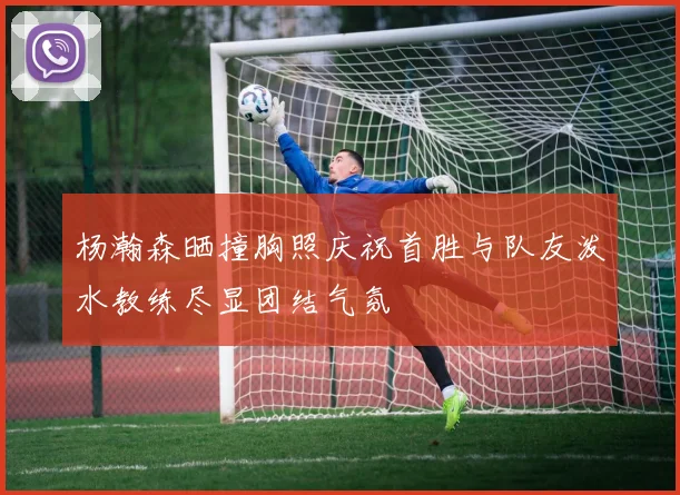 杨瀚森晒撞胸照庆祝首胜与队友泼水教练尽显团结气氛