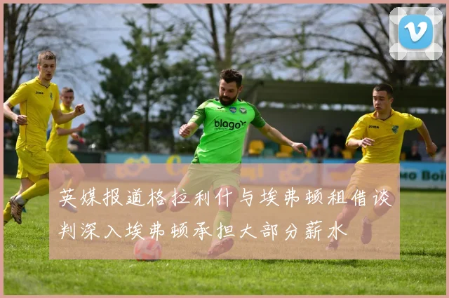 英媒报道格拉利什与埃弗顿租借谈判深入埃弗顿承担大部分薪水