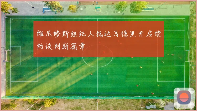 维尼修斯经纪人抵达马德里开启续约谈判新篇章